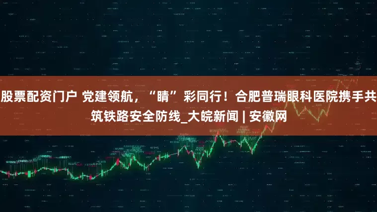 股票配资门户 党建领航，“睛” 彩同行！合肥普瑞眼科医院携手共筑铁路安全防线_大皖新闻 | 安徽网