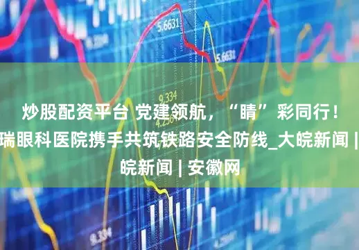 炒股配资平台 党建领航，“睛” 彩同行！合肥普瑞眼科医院携手共筑铁路安全防线_大皖新闻 | 安徽网