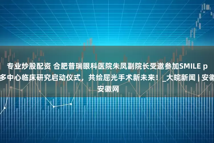 专业炒股配资 合肥普瑞眼科医院朱凤副院长受邀参加SMILE pro多中心临床研究启动仪式，共绘屈光手术新未来！_大皖新闻 | 安徽网