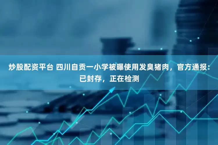 炒股配资平台 四川自贡一小学被曝使用发臭猪肉，官方通报：已封存，正在检测