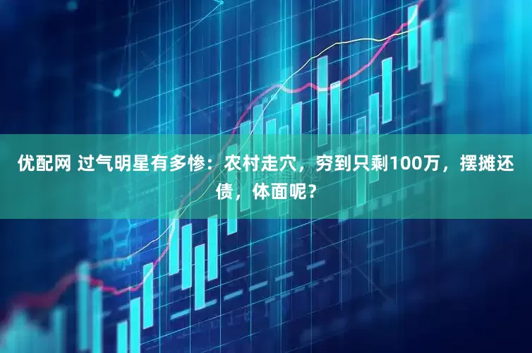 优配网 过气明星有多惨：农村走穴，穷到只剩100万，摆摊还债，体面呢？