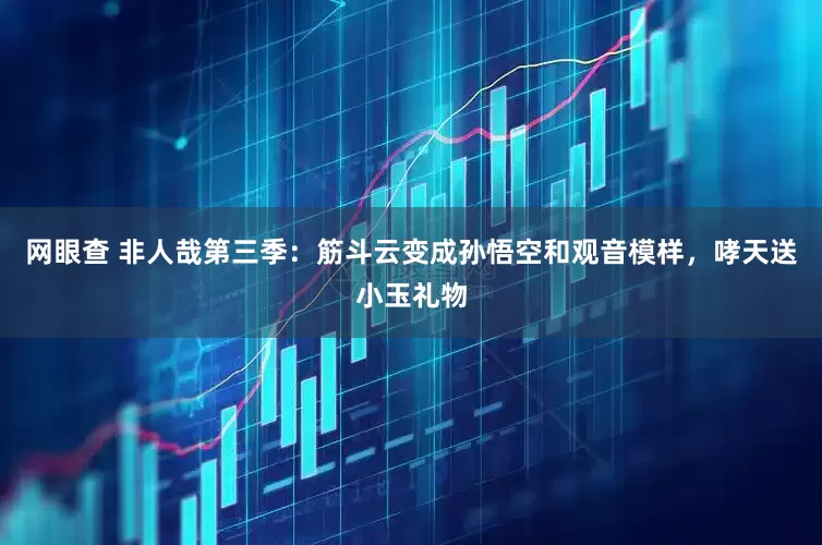 网眼查 非人哉第三季：筋斗云变成孙悟空和观音模样，哮天送小玉礼物