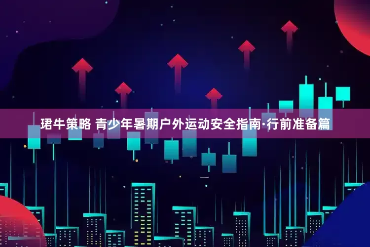 珺牛策略 青少年暑期户外运动安全指南·行前准备篇