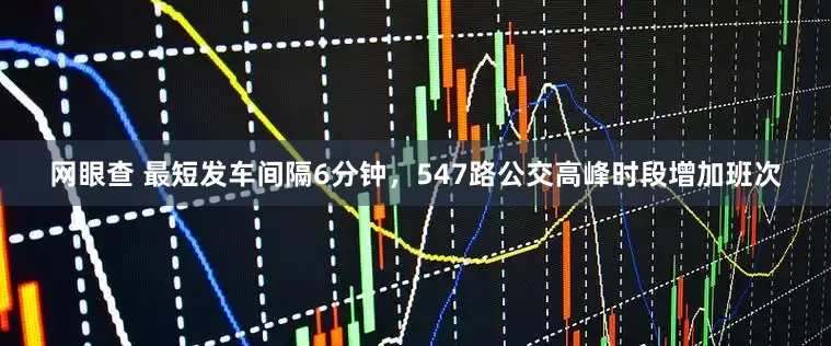 网眼查 最短发车间隔6分钟，547路公交高峰时段增加班次
