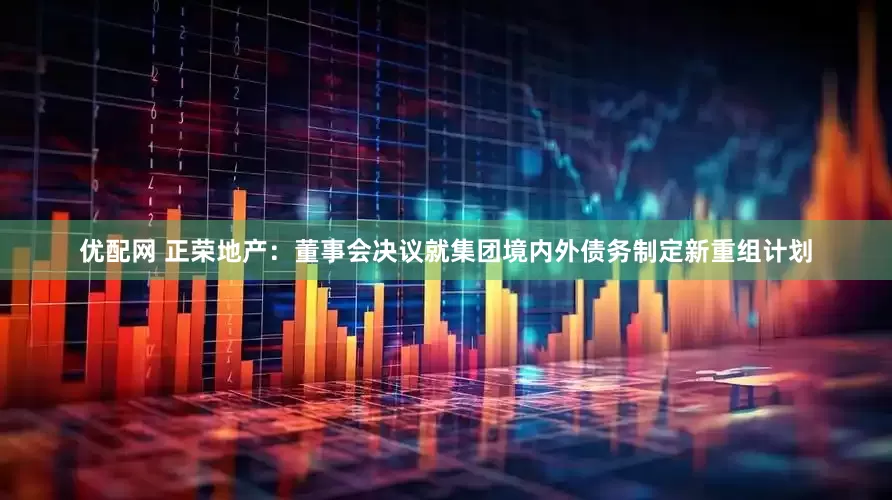 优配网 正荣地产：董事会决议就集团境内外债务制定新重组计划