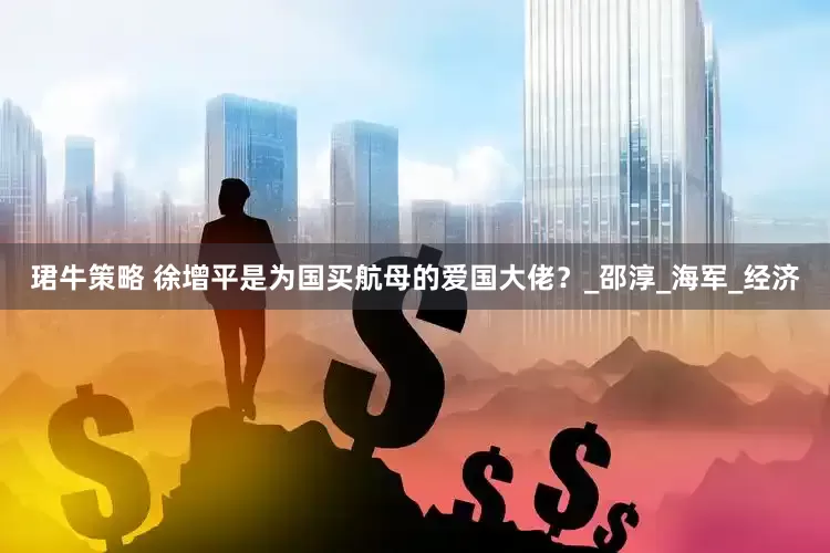 珺牛策略 徐增平是为国买航母的爱国大佬？_邵淳_海军_经济