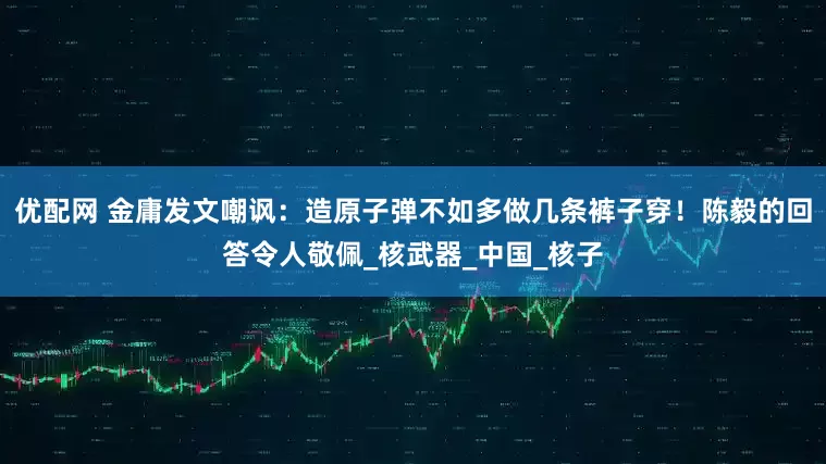 优配网 金庸发文嘲讽：造原子弹不如多做几条裤子穿！陈毅的回答令人敬佩_核武器_中国_核子