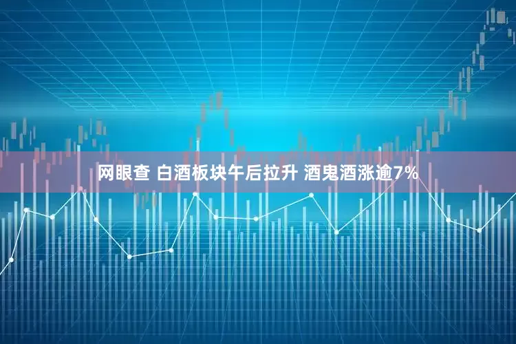 网眼查 白酒板块午后拉升 酒鬼酒涨逾7%