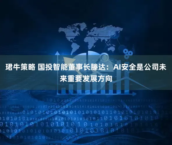 珺牛策略 国投智能董事长滕达：AI安全是公司未来重要发展方向