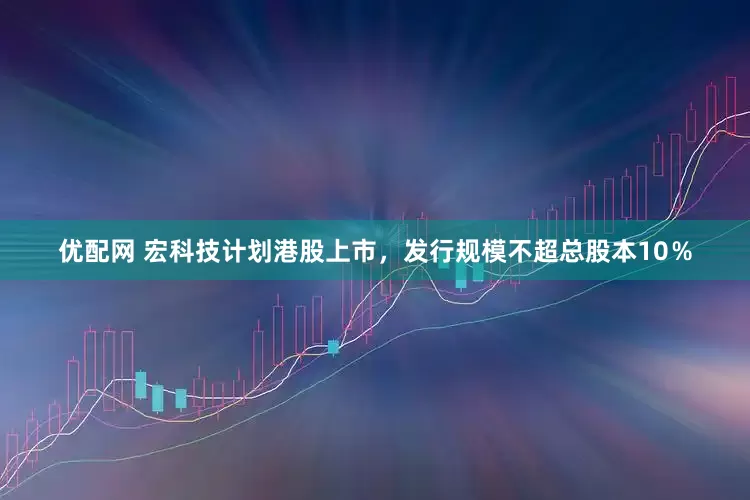 优配网 宏科技计划港股上市，发行规模不超总股本10％