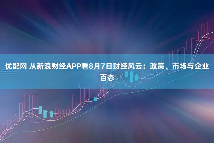 优配网 从新浪财经APP看8月7日财经风云：政策、市场与企业百态