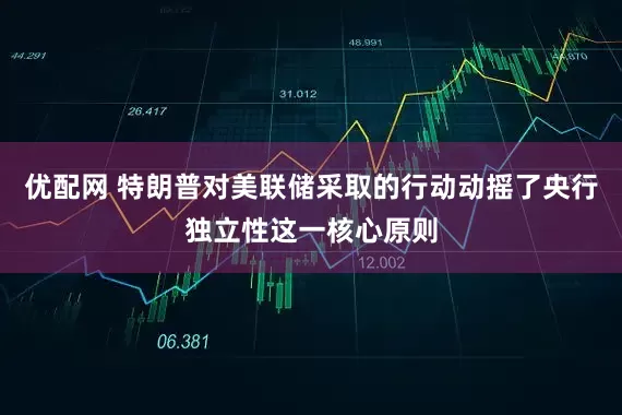 优配网 特朗普对美联储采取的行动动摇了央行独立性这一核心原则