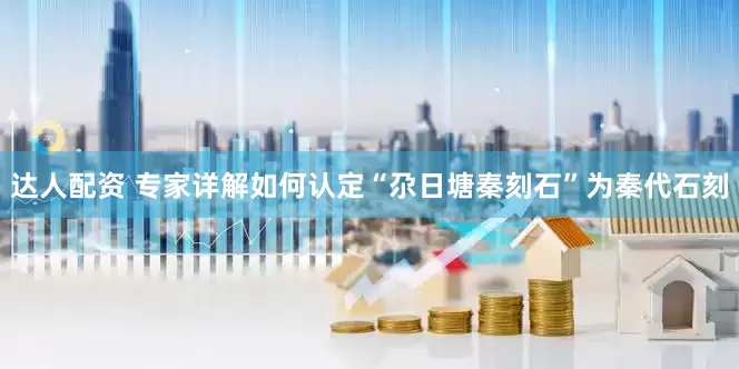 达人配资 专家详解如何认定“尕日塘秦刻石”为秦代石刻