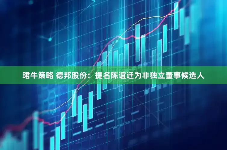 珺牛策略 德邦股份：提名陈谊迁为非独立董事候选人