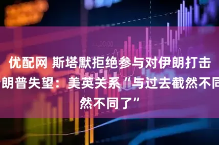 优配网 斯塔默拒绝参与对伊朗打击，特朗普失望：美英关系“与过去截然不同了”