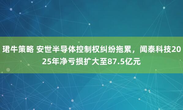 珺牛策略 安世半导体控制权纠纷拖累，闻泰科技2025年净亏损扩大至87.5亿元