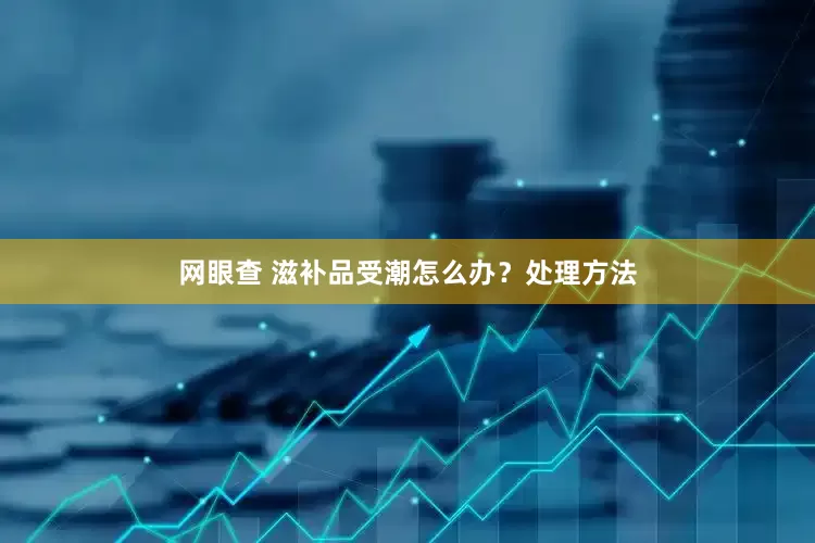 网眼查 滋补品受潮怎么办?处理方法